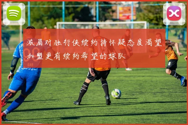 浓眉对独行侠续约持怀疑态度渴望加盟更有续约希望的球队
