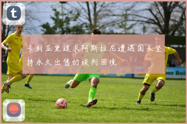 卡利亚里追求阿斯拉尼遭遇国米坚持永久出售的谈判困境
