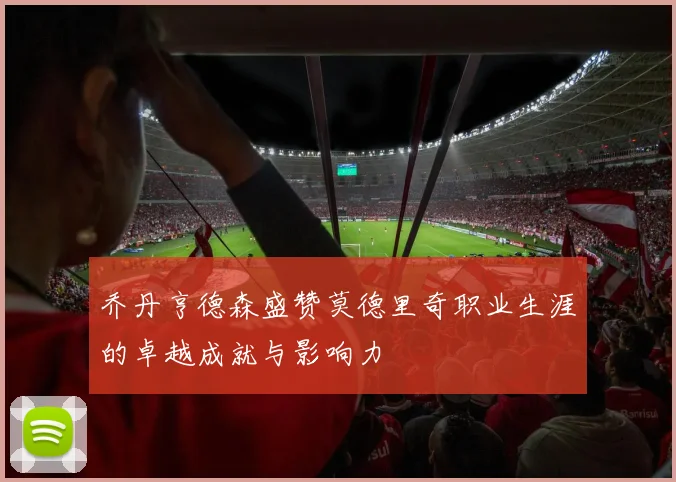 乔丹亨德森盛赞莫德里奇职业生涯的卓越成就与影响力