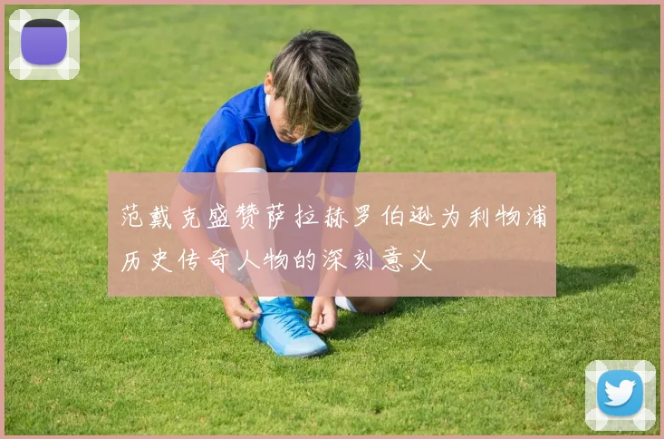 范戴克盛赞萨拉赫罗伯逊为利物浦历史传奇人物的深刻意义
