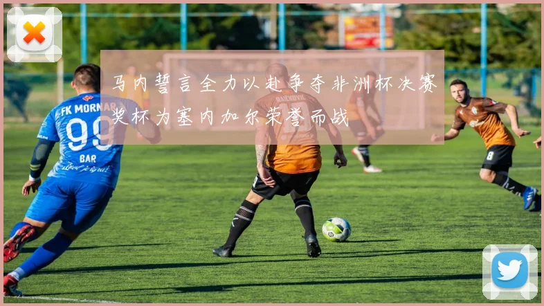 马内誓言全力以赴争夺非洲杯决赛奖杯为塞内加尔荣誉而战