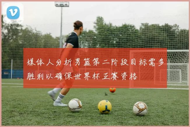 媒体人分析男篮第二阶段目标需多胜利以确保世界杯正赛资格
