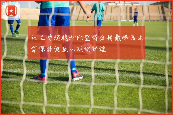 杜兰特超越科比登得分榜巅峰马龙需保持健康以延续辉煌