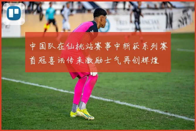 中国队在仙桃站赛事中斩获系列赛首冠喜讯传来激励士气再创辉煌
