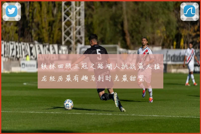 铁林回顾三冠之路湖人挑战最大猛龙经历最有趣马刺时光最甜蜜