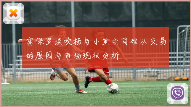 富保罗谈吹杨与小里合同难以交易的原因与市场现状分析