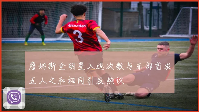 詹姆斯全明星入选次数与东部首发五人之和相同引发热议