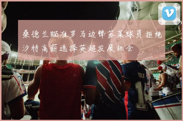 桑德兰瞄准罗马边锋苏莱球员拒绝沙特高薪选择英超发展机会