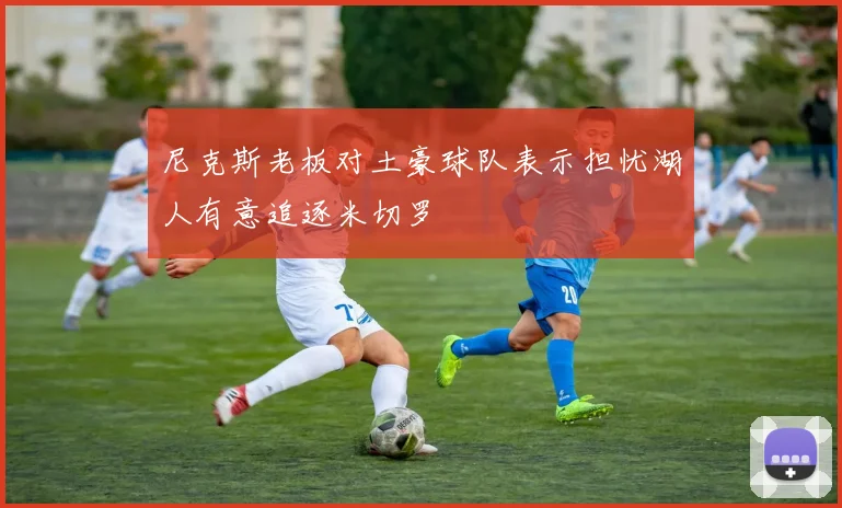 尼克斯老板对土豪球队表示担忧湖人有意追逐米切罗