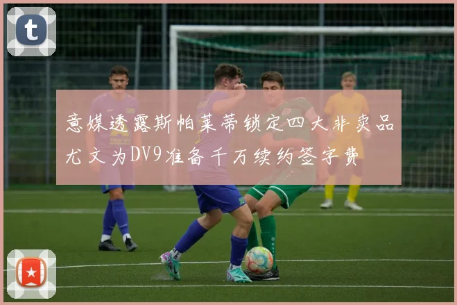 意媒透露斯帕莱蒂锁定四大非卖品尤文为DV9准备千万续约签字费