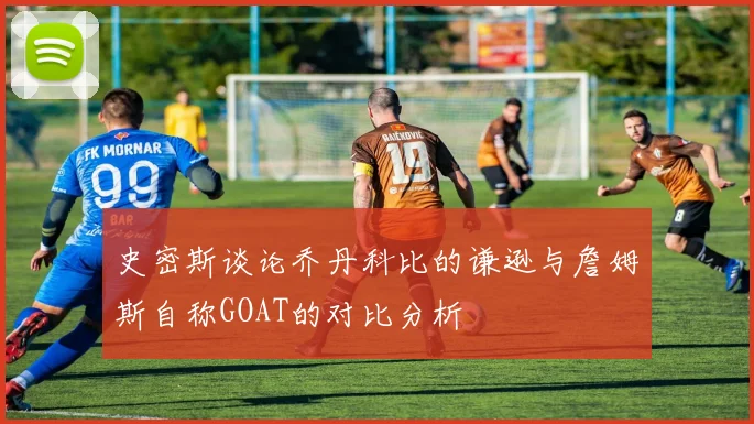 史密斯谈论乔丹科比的谦逊与詹姆斯自称GOAT的对比分析