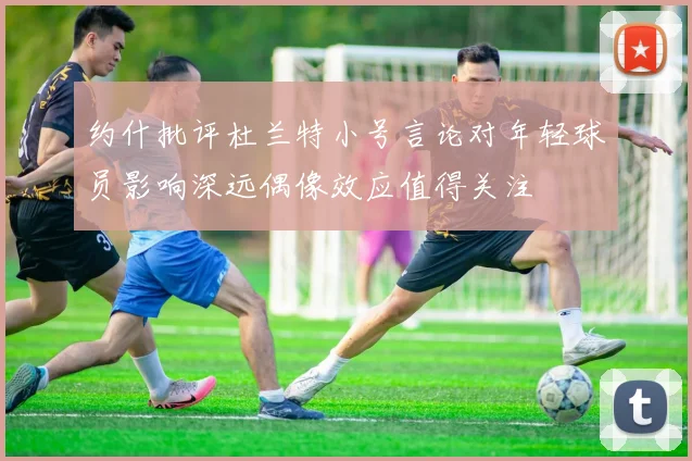 约什批评杜兰特小号言论对年轻球员影响深远偶像效应值得关注