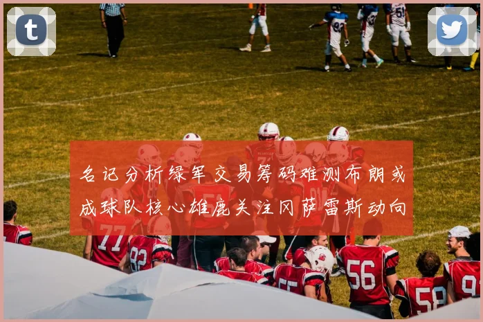 名记分析绿军交易筹码难测布朗或成球队核心雄鹿关注冈萨雷斯动向