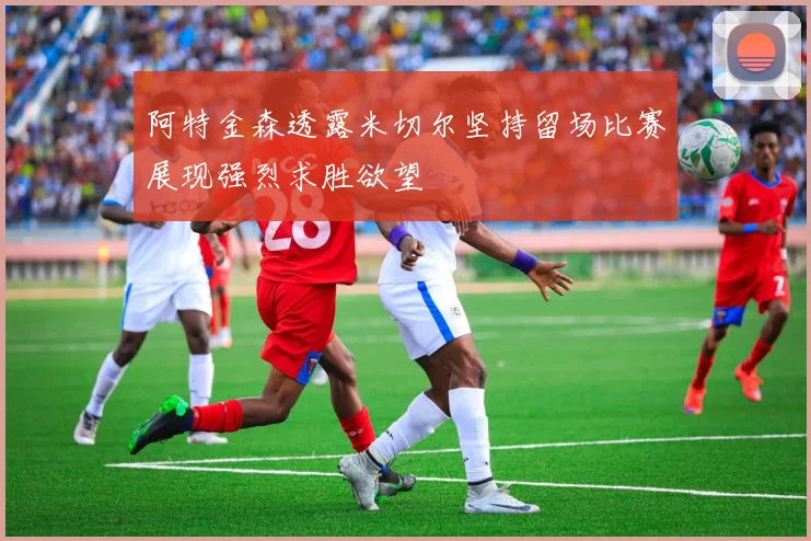 阿特金森透露米切尔坚持留场比赛展现强烈求胜欲望