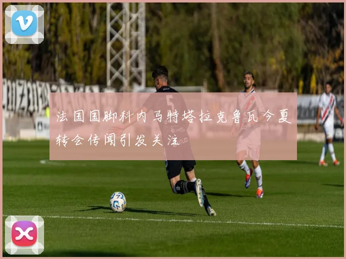 法国国脚科内马特塔拉克鲁瓦今夏转会传闻引发关注