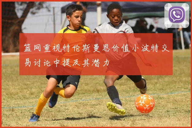 篮网重视特伦斯曼恩价值小波特交易讨论中提及其潜力