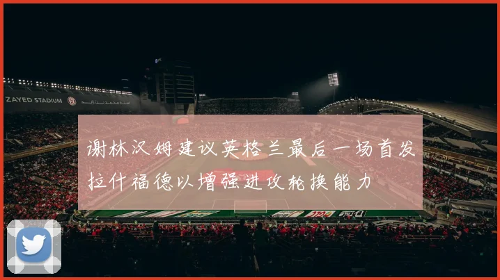 谢林汉姆建议英格兰最后一场首发拉什福德以增强进攻轮换能力