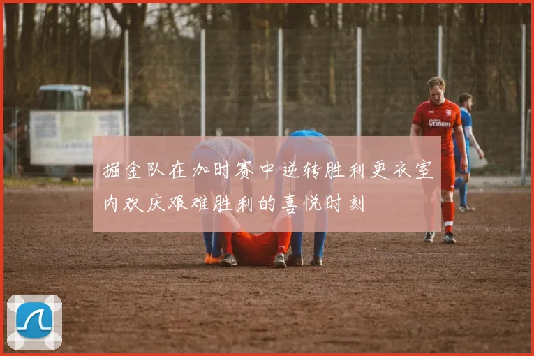 掘金队在加时赛中逆转胜利更衣室内欢庆艰难胜利的喜悦时刻