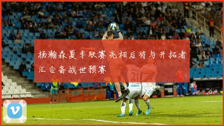 杨瀚森夏季联赛亮相后将与开拓者汇合备战世预赛