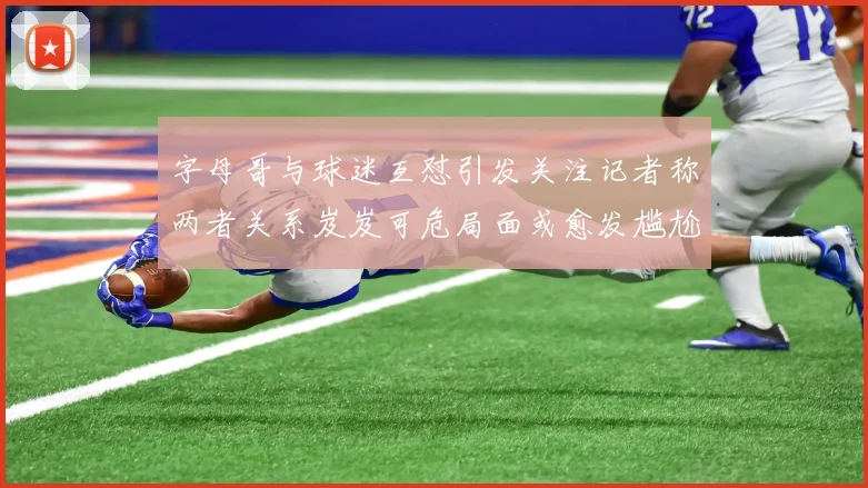 字母哥与球迷互怼引发关注记者称两者关系岌岌可危局面或愈发尴尬
