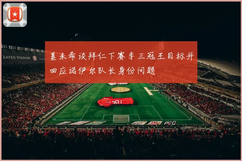基米希谈拜仁下赛季三冠王目标并回应诺伊尔队长身份问题